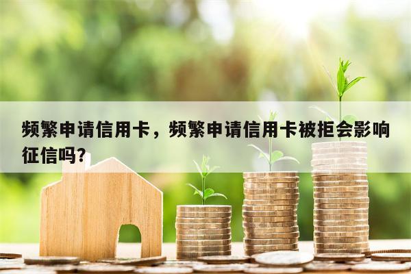 频繁申请信用卡，频繁申请信用卡被拒会影响征信吗？