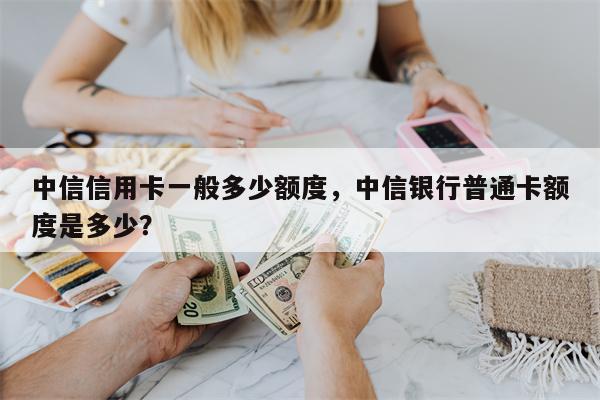 中信信用卡一般多少额度,中信银行普通卡额度是多少?
