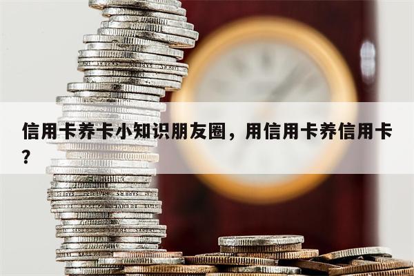 信用卡养卡小知识朋友圈，用信用卡养信用卡？