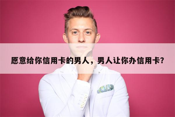 愿意给你信用卡的男人,男人让你办信用卡?