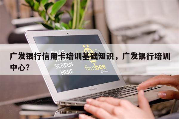 广发银行信用卡培训基础知识，广发银行培训中心？