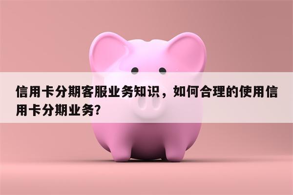 信用卡分期客服业务知识，如何合理的使用信用卡分期业务？
