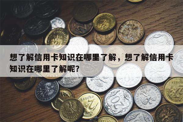 想了解信用卡知识在哪里了解，想了解信用卡知识在哪里了解呢？