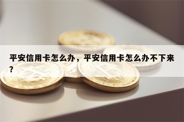平安信用卡怎么办，平安信用卡怎么办不下来？