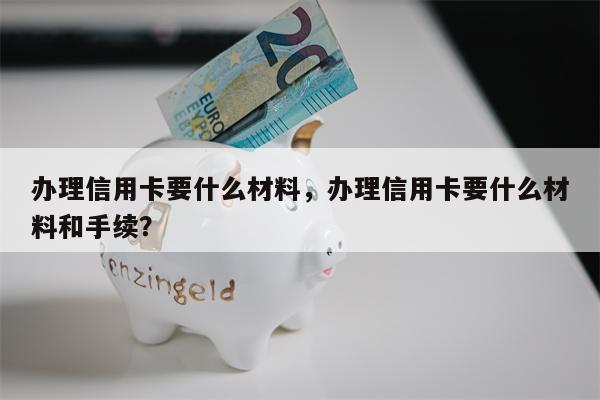 办理信用卡要什么材料，办理信用卡要什么材料和手续？