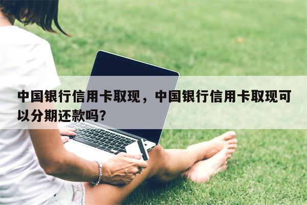 中国银行信用卡取现,中国银行信用卡取现可以分期还款吗?