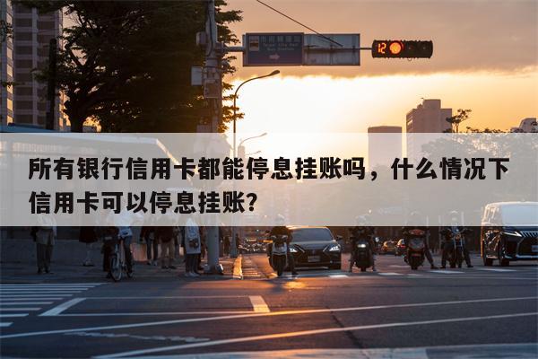 所有银行信用卡都能停息挂账吗,什么情况下信用卡可以停息挂账?
