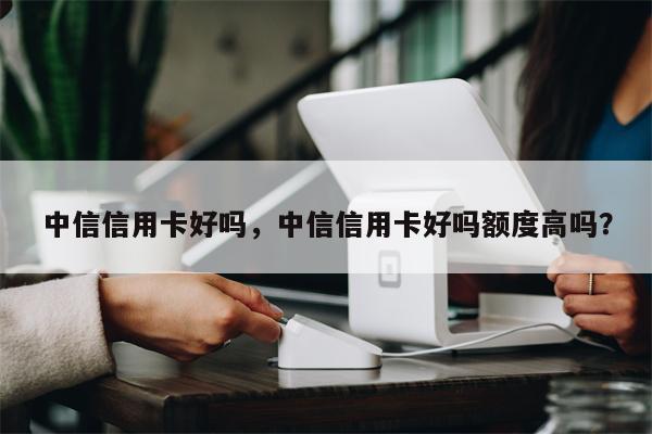 中信信用卡好吗,中信信用卡好吗额度高吗?