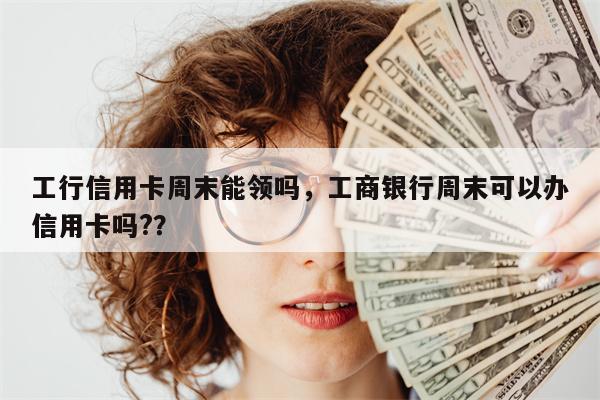 工行信用卡周末能领吗，工商银行周末可以办信用卡吗?？