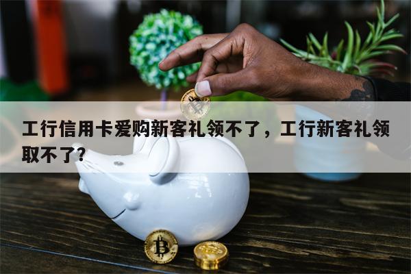 工行信用卡爱购新客礼领不了,工行新客礼领取不了?