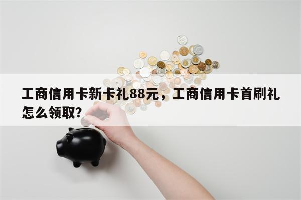 工商信用卡新卡礼88元,工商信用卡首刷礼怎么领取?