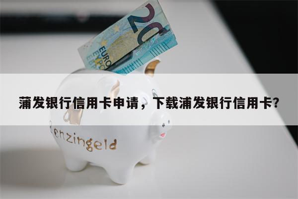 蒲发银行信用卡申请，下载浦发银行信用卡？