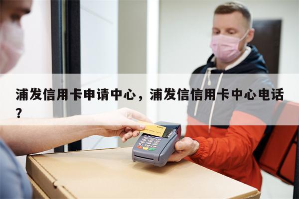 浦发信用卡申请中心，浦发信信用卡中心电话？