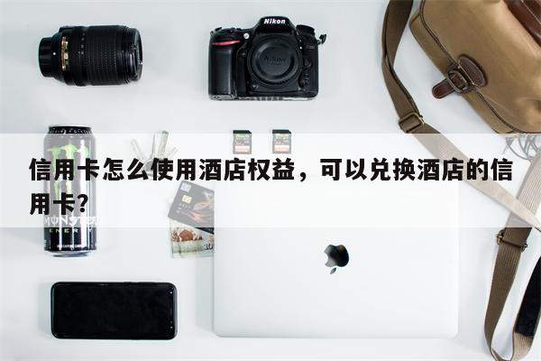 信用卡怎么使用酒店权益,可以兑换酒店的信用卡?