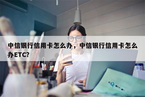 中信银行信用卡怎么办，中信银行信用卡怎么办ETC？