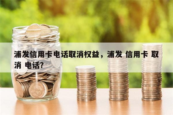 浦发信用卡电话取消权益,浦发 信用卡 取消 电话?
