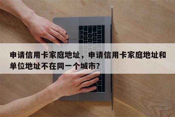 申请信用卡家庭地址，申请信用卡家庭地址和单位地址不在同一个城市？