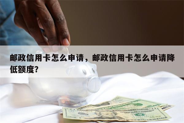 邮政信用卡怎么申请，邮政信用卡怎么申请降低额度？