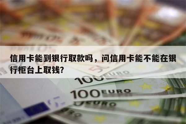 信用卡能到银行取款吗，问信用卡能不能在银行柜台上取钱？
