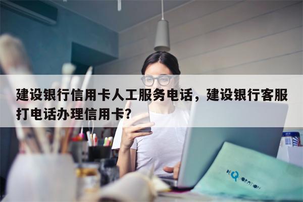 建设银行信用卡人工服务电话，建设银行客服打电话办理信用卡？