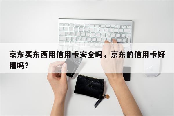 京东买东西用信用卡安全吗，京东的信用卡好用吗？
