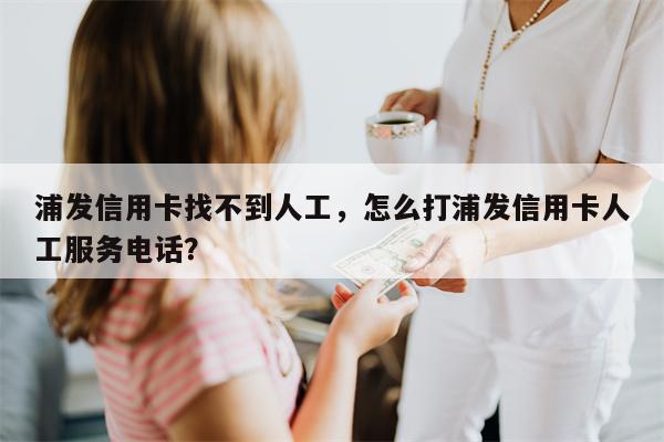浦发信用卡找不到人工，怎么打浦发信用卡人工服务电话？