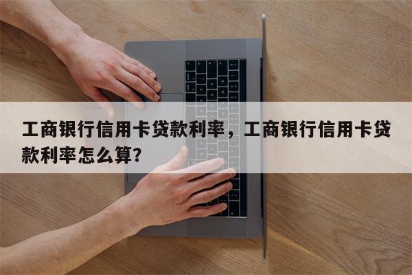工商银行信用卡贷款利率，工商银行信用卡贷款利率怎么算？