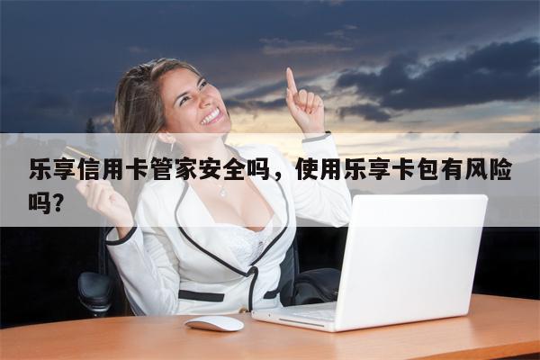 乐享信用卡管家安全吗，使用乐享卡包有风险吗？