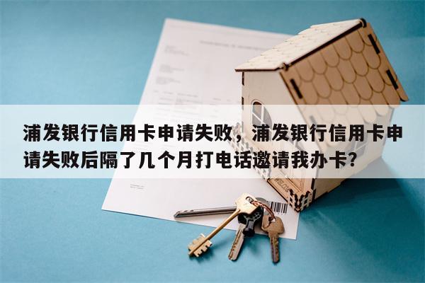 浦发银行信用卡申请失败，浦发银行信用卡申请失败后隔了几个月打电话邀请我办卡？