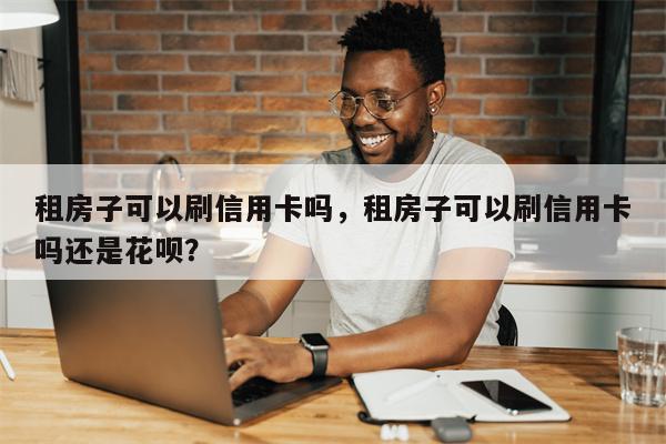租房子可以刷信用卡吗，租房子可以刷信用卡吗还是花呗？