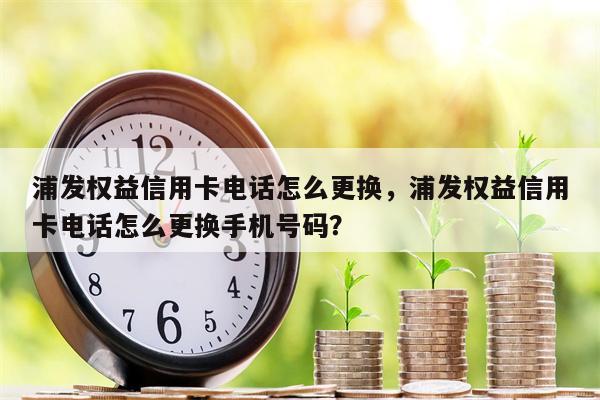 浦发权益信用卡电话怎么更换，浦发权益信用卡电话怎么更换手机号码？
