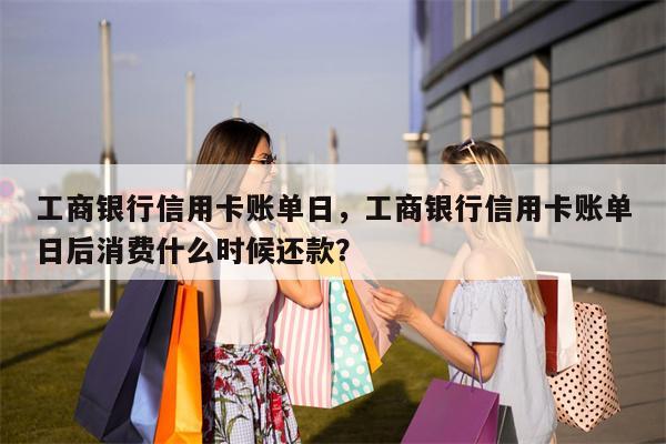 工商银行信用卡账单日,工商银行信用卡账单日后消费什么时候还款?