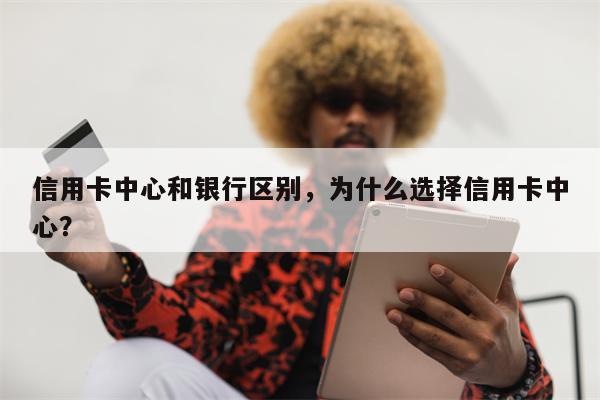 信用卡中心和银行区别，为什么选择信用卡中心？