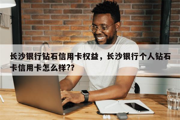 长沙银行钻石信用卡权益，长沙银行个人钻石卡信用卡怎么样?？