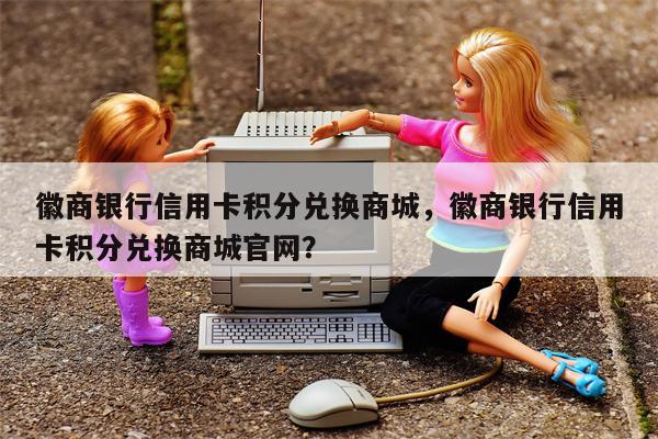 徽商银行信用卡积分兑换商城，徽商银行信用卡积分兑换商城官网？