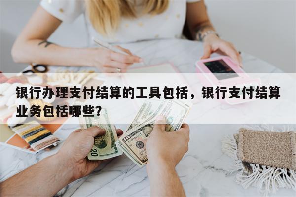 银行办理支付结算的工具包括，银行支付结算业务包括哪些？
