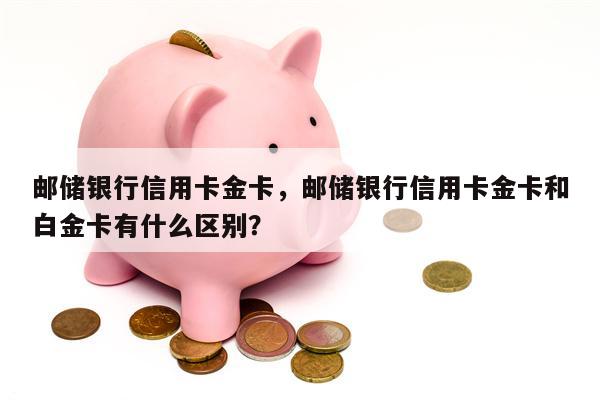 邮储银行信用卡金卡，邮储银行信用卡金卡和白金卡有什么区别？