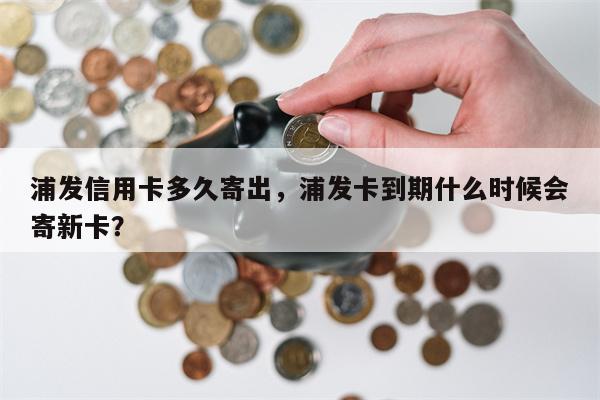 浦发信用卡多久寄出，浦发卡到期什么时候会寄新卡？