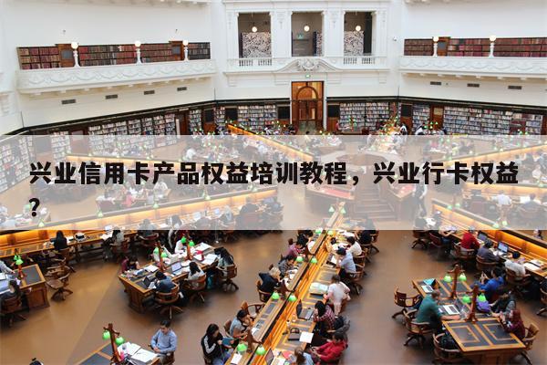 兴业信用卡产品权益培训教程，兴业行卡权益？