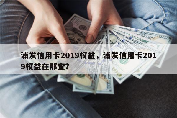 浦发信用卡2019权益，浦发信用卡2019权益在那查？