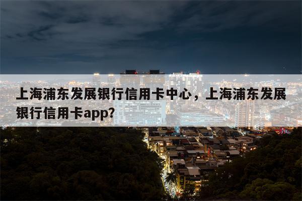 上海浦东发展银行信用卡中心，上海浦东发展银行信用卡app？