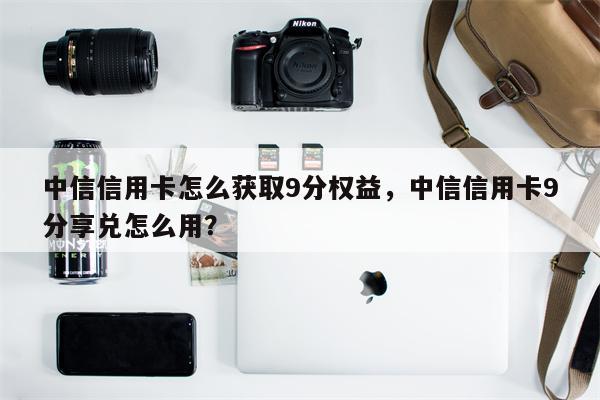 中信信用卡怎么获取9分权益，中信信用卡9分享兑怎么用？