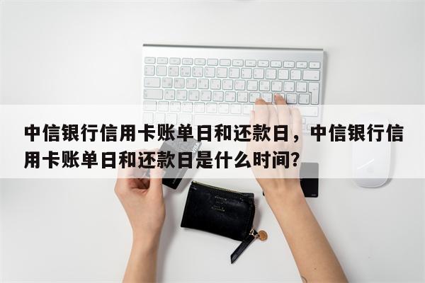 中信银行信用卡账单日和还款日，中信银行信用卡账单日和还款日是什么时间？