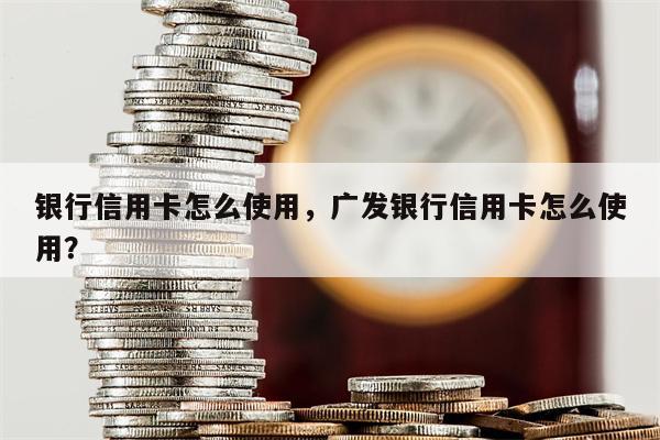 银行信用卡怎么使用，广发银行信用卡怎么使用？