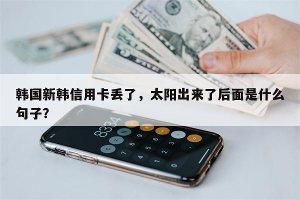 韩国新韩信用卡丢了,太阳出来了后面是什么句子?