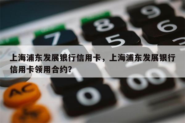 上海浦东发展银行信用卡，上海浦东发展银行信用卡领用合约？