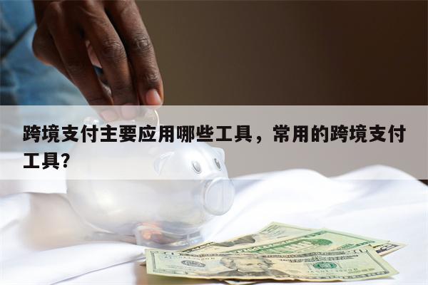 跨境支付主要应用哪些工具，常用的跨境支付工具？