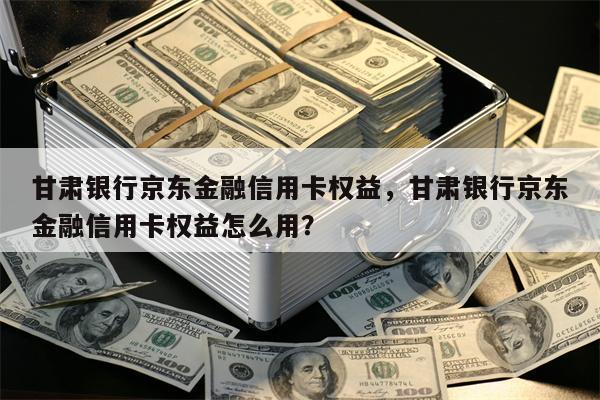 甘肃银行京东金融信用卡权益，甘肃银行京东金融信用卡权益怎么用？