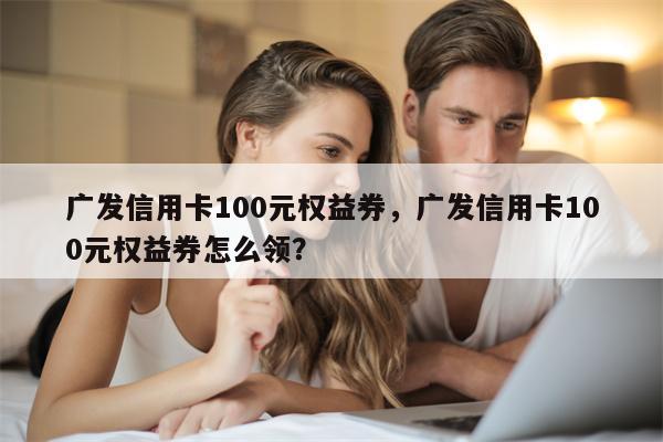 广发信用卡100元权益券，广发信用卡100元权益券怎么领？
