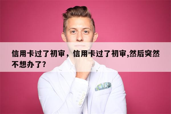 信用卡过了初审,信用卡过了初审,然后突然不想办了?